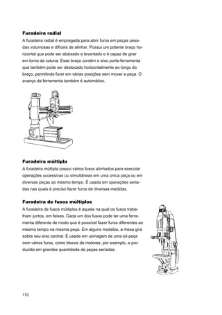Furadeira radial
A furadeira radial é empregada para abrir furos em peças pesadas volumosas e difíceis de alinhar. Possui um potente braço horizontal que pode ser abaixado e levantado e é capaz de girar
em torno da coluna. Esse braço contém o eixo porta-ferramenta
que também pode ser deslocado horizontalmente ao longo do
braço, permitindo furar em várias posições sem mover a peça. O
avanço da ferramenta também é automático.

Furadeira múltipla
A furadeira múltipla possui vários fusos alinhados para executar
operações sucessivas ou simultâneas em uma única peça ou em
diversas peças ao mesmo tempo. É usada em operações seriadas nas quais é preciso fazer furos de diversas medidas.

Furadeira de fusos múltiplos
A furadeira de fusos múltiplos é aquela na qual os fusos trabalham juntos, em feixes. Cada um dos fusos pode ter uma ferramenta diferente de modo que é possível fazer furos diferentes ao
mesmo tempo na mesma peça. Em alguns modelos, a mesa gira
sobre seu eixo central. É usada em usinagem de uma só peça
com vários furos, como blocos de motores, por exemplo, e produzida em grandes quantidade de peças seriadas.

170

 