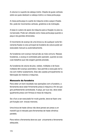 A coluna é o suporte da cabeça motriz. Dispõe de guias verticais
sobre as quais deslizam a cabeça motriz e a mesa porta-peça.
A mesa porta-peça é a parte da máquina onde a peça é fixada.
Ela pode ter movimentos verticais, giratórios e de inclinação.
A base é o plano de apoio da máquina para a fixação no piso ou
na bancada. Pode ser utilizada como mesa porta-peça quando a
peça é de grandes dimensões.
O movimento de avanço de uma broca ou de qualquer outra ferramenta fixada no eixo principal da furadeira de coluna pode ser
executado manual ou automaticamente.
As furadeiras com avanço manual são as mais comuns. Nessas
furadeiras, o avanço é controlado pelo operador, quando se executa trabalhos que não exigem grande precisão.
As furadeiras de coluna de piso, radiais, múltiplas e de fusos
múltiplos têm avanço automático. Isso permite a execução de furos com melhor acabamento. Elas são usadas principalmente na
fabricação de motores e máquinas.

Manuseio da furadeira
Para obter um bom resultado nas operações com a furadeira, a
ferramenta deve estar firmemente presa à máquina a fim de que
gire perfeitamente centralizada. A peça, por sua vez, deve estar
igualmente presa com firmeza à mesa da máquina.
Se o furo a ser executado for muito grande, deve-se fazer uma
pré furação com brocas menores.
Uma broca de haste cônica não deve jamais ser presa a um
mandril que é indicado para ferramentas de haste cilíndrica
paralela.
Para retirar a ferramenta deve-se usar unicamente a ferramenta
adequada.

172

 