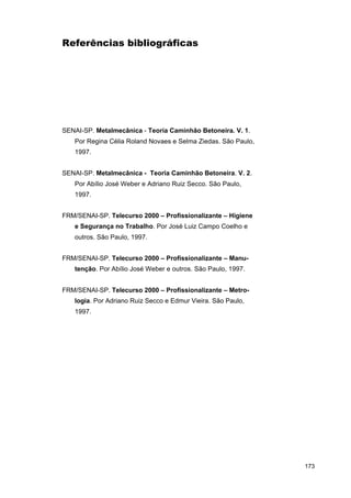 Referências bibliográficas

SENAI-SP. Metalmecânica - Teoria Caminhão Betoneira. V. 1.
Por Regina Célia Roland Novaes e Selma Ziedas. São Paulo,
1997.
SENAI-SP. Metalmecânica - Teoria Caminhão Betoneira. V. 2.
Por Abílio José Weber e Adriano Ruiz Secco. São Paulo,
1997.
FRM/SENAI-SP. Telecurso 2000 – Profissionalizante – Higiene
e Segurança no Trabalho. Por José Luiz Campo Coelho e
outros. São Paulo, 1997.
FRM/SENAI-SP. Telecurso 2000 – Profissionalizante – Manutenção. Por Abílio José Weber e outros. São Paulo, 1997.
FRM/SENAI-SP. Telecurso 2000 – Profissionalizante – Metrologia. Por Adriano Ruiz Secco e Edmur Vieira. São Paulo,
1997.

173

 