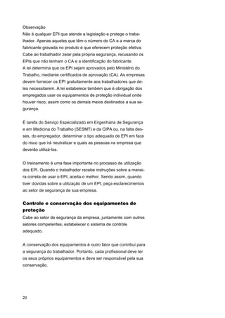 Observação
Não é qualquer EPI que atende a legislação e protege o trabalhador. Apenas aqueles que têm o número do CA e a marca do
fabricante gravada no produto é que oferecem proteção efetiva.
Cabe ao trabalhador zelar pela própria segurança, recusando os
EPIs que não tenham o CA e a identificação do fabricante.
A lei determina que os EPI sejam aprovados pelo Ministério do
Trabalho, mediante certificados de aprovação (CA). As empresas
devem fornecer os EPI gratuitamente aos trabalhadores que deles necessitarem. A lei estabelece também que é obrigação dos
empregados usar os equipamentos de proteção individual onde
houver risco, assim como os demais meios destinados a sua segurança.
É tarefa do Serviço Especializado em Engenharia de Segurança
e em Medicina do Trabalho (SESMT) e da CIPA ou, na falta desses, do empregador, determinar o tipo adequado de EPI em face
do risco que irá neutralizar e quais as pessoas na empresa que
deverão utilizá-los.
O treinamento é uma fase importante no processo de utilização
dos EPI. Quando o trabalhador recebe instruções sobre a maneira correta de usar o EPI, aceita-o melhor. Sendo assim, quando
tiver dúvidas sobre a utilização de um EPI, peça esclarecimentos
ao setor de segurança de sua empresa.

Controle e conservação dos equipamentos de
proteção
Cabe ao setor de segurança da empresa, juntamente com outros
setores competentes, estabelecer o sistema de controle
adequado.
A conservação dos equipamentos é outro fator que contribui para
a segurança do trabalhador. Portanto, cada profissional deve ter
os seus próprios equipamentos e deve ser responsável pela sua
conservação.

20

 