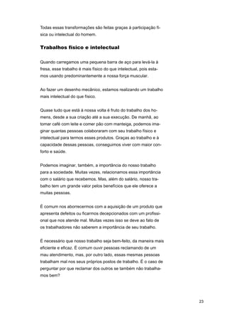 Todas essas transformações são feitas graças à participação física ou intelectual do homem.

Trabalhos físico e intelectual
Quando carregamos uma pequena barra de aço para levá-la à
fresa, esse trabalho é mais físico do que intelectual, pois estamos usando predominantemente a nossa força muscular.
Ao fazer um desenho mecânico, estamos realizando um trabalho
mais intelectual do que físico.
Quase tudo que está à nossa volta é fruto do trabalho dos homens, desde a sua criação até a sua execução. De manhã, ao
tomar café com leite e comer pão com manteiga, podemos imaginar quantas pessoas colaboraram com seu trabalho físico e
intelectual para termos esses produtos. Graças ao trabalho e à
capacidade dessas pessoas, conseguimos viver com maior conforto e saúde.
Podemos imaginar, também, a importância do nosso trabalho
para a sociedade. Muitas vezes, relacionamos essa importância
com o salário que recebemos. Mas, além do salário, nosso trabalho tem um grande valor pelos benefícios que ele oferece a
muitas pessoas.
É comum nos aborrecermos com a aquisição de um produto que
apresenta defeitos ou ficarmos decepcionados com um profissional que nos atende mal. Muitas vezes isso se deve ao fato de
os trabalhadores não saberem a importância de seu trabalho.
É necessário que nosso trabalho seja bem-feito, da maneira mais
eficiente e eficaz. É comum ouvir pessoas reclamando de um
mau atendimento, mas, por outro lado, essas mesmas pessoas
trabalham mal nos seus próprios postos de trabalho. É o caso de
perguntar por que reclamar dos outros se também não trabalhamos bem?

23

 