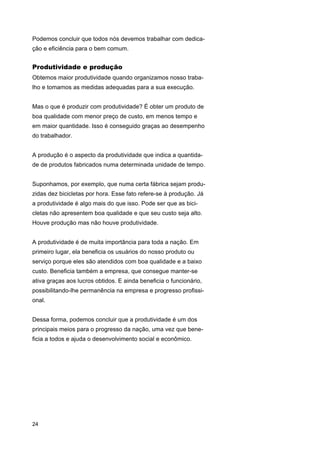 Podemos concluir que todos nós devemos trabalhar com dedicação e eficiência para o bem comum.

Produtividade e produção
Obtemos maior produtividade quando organizamos nosso trabalho e tomamos as medidas adequadas para a sua execução.
Mas o que é produzir com produtividade? É obter um produto de
boa qualidade com menor preço de custo, em menos tempo e
em maior quantidade. Isso é conseguido graças ao desempenho
do trabalhador.
A produção é o aspecto da produtividade que indica a quantidade de produtos fabricados numa determinada unidade de tempo.
Suponhamos, por exemplo, que numa certa fábrica sejam produzidas dez bicicletas por hora. Esse fato refere-se à produção. Já
a produtividade é algo mais do que isso. Pode ser que as bicicletas não apresentem boa qualidade e que seu custo seja alto.
Houve produção mas não houve produtividade.
A produtividade é de muita importância para toda a nação. Em
primeiro lugar, ela beneficia os usuários do nosso produto ou
serviço porque eles são atendidos com boa qualidade e a baixo
custo. Beneficia também a empresa, que consegue manter-se
ativa graças aos lucros obtidos. E ainda beneficia o funcionário,
possibilitando-lhe permanência na empresa e progresso profissional.
Dessa forma, podemos concluir que a produtividade é um dos
principais meios para o progresso da nação, uma vez que beneficia a todos e ajuda o desenvolvimento social e econômico.

24

 