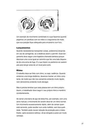 Um exemplo de movimento combinado é o que fazemos quando
pegamos um parafuso com as mãos e o seguramos de modo
que sua posição fique adequada para encaixá-lo num furo.

Lançamentos
Quando necessitamos transportar coisas, poderemos lançá-las
em vez de carregá-las, se a distância assim o permitir. Esse lançamento deve seguir uma trajetória chamada balística porque
descreve uma curva igual ao caminho que faz uma bala disparada de uma arma de fogo. É o que fazem os pedreiros ao usarem
pás para lançar areia de um local para outro.

Ritmo
O trabalho deve ser feito com ritmo, ou seja, cadência. Quando
andamos uma longa distância, devemos manter um ritmo constante, de modo que não nos cansemos andando muito rápido,
nem demoremos andando muito devagar.
Mas é preciso lembrar que cada pessoa tem um ritmo próprio.
Assim, o trabalhador deve seguir o seu próprio ritmo e mantê-lo
constantemente.
Ao serrar uma barra de aço de bitola fina, por exemplo, com uma
serra manual, o movimento de vaivém deve ter um ritmo normal.
Um movimento excessivamente rápido, além de cansar quem
está serrando, pode resultar num corte malfeito, sem boa qualidade. Também pode causar redução da produção pois o trabalhador, após excessivo esforço, vê-se obrigado a parar por muito
cansaço.

27

 