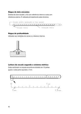 Régua de dois encostos
Dotada de duas escalas: uma com referência interna e outra com
referência externa. É utilizada principalmente pelos ferreiros.

Régua de profundidade
Utilizada nas medições de canais ou rebaixos internos.

Leitura da escala segundo o sistema métrico
Cada centímetro na escala encontra-se dividido em 10 partes
iguais e cada parte equivale a 1mm.

46

 