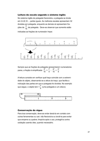 Leitura da escala segundo o sistema inglês
No sistema inglês de polegada fracionária, a polegada se divide
em 2,4,8,16 ... partes iguais. As melhores escalas apresentam 32
divisões por polegada, enquanto as demais só apresentam frações de

1"
de polegada. Deve-se observar que somente estão
16

indicadas as frações de numerador ímpar.

Sempre que as frações de polegada apresentarem numeradores
pares, a fração é simplificada:

2"
1"
6"
3"
=
;
=
16
8
16
8

A leitura consiste em verificar qual traço coincide com a extremidade do objeto, observando-se a altura do traço, que facilita a
indicação das partes em que a polegada foi dividida. No exemplo
que segue, o objeto tem 1

1"
(uma polegada e um oitavo).
8

Conservação da régua
Para boa conservação, deve-se evitar deixá-la em contato com
outras ferramentas ou cair; não flexioná-la ou torcê-la para evitar
que empene ou quebre; limpá-la após o uso; protegê-la contra
oxidação usando óleo, quando necessário.

47

 
