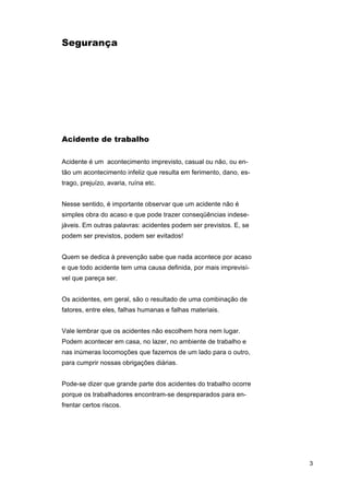 Segurança

Acidente de trabalho
Acidente é um acontecimento imprevisto, casual ou não, ou então um acontecimento infeliz que resulta em ferimento, dano, estrago, prejuízo, avaria, ruína etc.
Nesse sentido, é importante observar que um acidente não é
simples obra do acaso e que pode trazer conseqüências indesejáveis. Em outras palavras: acidentes podem ser previstos. E, se
podem ser previstos, podem ser evitados!
Quem se dedica à prevenção sabe que nada acontece por acaso
e que todo acidente tem uma causa definida, por mais imprevisível que pareça ser.
Os acidentes, em geral, são o resultado de uma combinação de
fatores, entre eles, falhas humanas e falhas materiais.
Vale lembrar que os acidentes não escolhem hora nem lugar.
Podem acontecer em casa, no lazer, no ambiente de trabalho e
nas inúmeras locomoções que fazemos de um lado para o outro,
para cumprir nossas obrigações diárias.
Pode-se dizer que grande parte dos acidentes do trabalho ocorre
porque os trabalhadores encontram-se despreparados para enfrentar certos riscos.

3

 