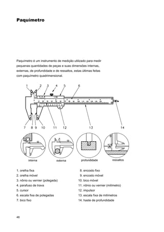 Paquímetro

Paquímetro é um instrumento de medição utilizado para medir
pequenas quantidades de peças e suas dimensões internas,
externas, de profundidade e de ressaltos, estas últimas feitas
com paquímetro quadrimensional.

1. orelha fixa

8. encosto fixo

2. orelha móvel

9. encosto móvel

3. nônio ou vernier (polegada)

10. bico móvel

4. parafuso de trava

11. nônio ou vernier (milímetro)

5. cursor

12. impulsor

6. escala fixa de polegadas

13. escala fixa de milímetros

7. bico fixo

14. haste de profundidade

48

 