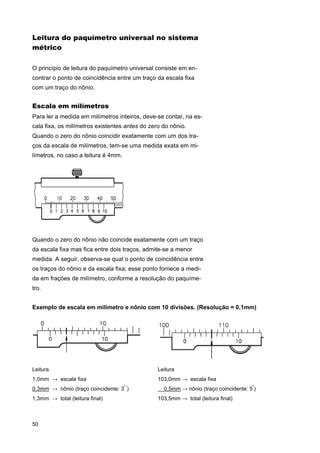 Leitura do paquímetro universal no sistema
métrico
O princípio de leitura do paquímetro universal consiste em encontrar o ponto de coincidência entre um traço da escala fixa
com um traço do nônio.

Escala em milímetros
Para ler a medida em milímetros inteiros, deve-se contar, na escala fixa, os milímetros existentes antes do zero do nônio.
Quando o zero do nônio coincidir exatamente com um dos traços da escala de milímetros, tem-se uma medida exata em milímetros, no caso a leitura é 4mm.

Quando o zero do nônio não coincide exatamente com um traço
da escala fixa mas fica entre dois traços, admite-se a menor
medida. A seguir, observa-se qual o ponto de coincidência entre
os traços do nônio e da escala fixa; esse ponto fornece a medida em frações de milímetro, conforme a resolução do paquímetro.
Exemplo de escala em milímetro e nônio com 10 divisões. (Resolução = 0,1mm)

Leitura

Leitura

1,0mm → escala fixa

103,0mm → escala fixa

0,3mm → nônio (traço coincidente: 3 )
º

1,3mm → total (leitura final)

50

0,5mm → nônio (traço coincidente: 5º)
103,5mm → total (leitura final)

 
