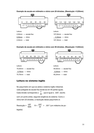 Exemplo de escala em milímetro e nônio com 20 divisões. (Resolução = 0,05mm)

Leitura

Leitura

2,00mm → escala fixa

107,00mm → escala fixa
0,35mm → nônio

0,55mm → nônio
2,55mm → total

107,35mm → total

Exemplo de escala em milímetro e nônio com 50 divisões. (Resolução = 0,02mm)

Leitura

Leitura

70,00mm → escala fixa

49,00mm → escala fixa

0,76mm → nônio

0,24mm → nônio

70,76mm → total

49,24mm → total

Leitura no sistema inglês
No paquímetro em que se adota o sistema inglês milesimal,
cada polegada da escala fixa divide-se em 40 partes iguais.
Cada divisão corresponde a

1"
, que é igual a .025”, escrito
40

com um ponto antes, segundo exigência do sistema. Como o
nônio tem 25 divisões, a resolução desse paquímetro é:
Resolução =

UEF
NDN

R=

.025"
= .001” (um milésimo de po25

legada)

51

 