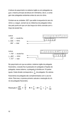 A leitura do paquímetro no sistema inglês ou em polegadas segue o mesmo princípio da leitura em milímetros, isto é, a contagem das polegadas existentes antes do zero do nônio.
Contam-se as unidades .025” que estão à esquerda do zero do
nônio e, a seguir, somam-se os milésimos de polegada indicados pelo ponto em que um dos traços do nônio coincide com o
traço da escala fixa.

Leitura
.050” → escala fixa
+ .014” → nônio
.064” → total

Leitura
1.700” → escala fixa
+ .021” → nônio
1.721” → total

No paquímetro em que se adota o sistema inglês de polegada
fracionária, a escala fixa é graduada em polegada e frações de
polegada; nesse sistema, a polegada é dividida em 16 partes
iguais. Cada divisão corresponde a

1"
de polegada. Os valores
16

fracionários da polegada são complementados com o uso do
nônio. Para isso, é preciso primeiro calcular a resolução do nônio de polegada fracionária.
1"
UEF
Resolução =
= 16
NDN
8

52

R =

1"
1"
1
1"
÷8=
×
=
16
16
8
128

 
