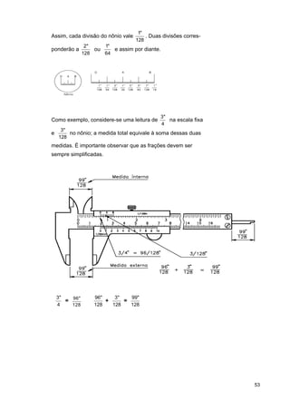 Assim, cada divisão do nônio vale
ponderão a

1"
. Duas divisões corres128

2"
1"
ou
e assim por diante.
128
64

Como exemplo, considere-se uma leitura de
e

3"
na escala fixa
4

3"
no nônio; a medida total equivale à soma dessas duas
128

medidas. É importante observar que as frações devem ser
sempre simplificadas.

3"
= 96 "
4
128

96"
3"
99"
+
=
128
128
128

53

 