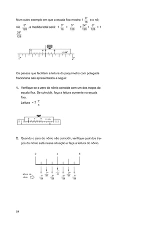 3"
e o nô16
5"
3"
5"
24"
5"
nio
, a medida total será: 1
+
⇒1
+
=1
128
16
128
128 128
29"
128

Num outro exemplo em que a escala fixa mostra 1

Os passos que facilitam a leitura do paquímetro com polegada
fracionária são apresentados a seguir.
1. Verifique se o zero do nônio coincide com um dos traços da
escala fixa. Se coincidir, faça a leitura somente na escala
fixa.
Leitura = 7

1"
4

2. Quando o zero do nônio não coincidir, verifique qual dos traços do nônio está nessa situação e faça a leitura do nônio.

54

 