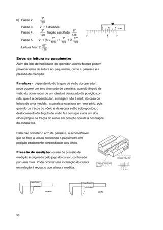 b) Passo 2. ⇒

3"
128

Passo 3. ⇒ 2” + 8 divisões
3"
8"
fração escolhida
128
128
8"
3"
67"
Passo 5. ⇒ 2” + (8 ×
)+
=2
128
128
128
67"
Leitura final: 2
128

Passo 4. ⇒

Erros de leitura no paquímetro
Além da falta de habilidade do operador, outros fatores podem
provocar erros de leitura no paquímetro, como a paralaxe e a
pressão de medição.
Paralaxe - dependendo do ângulo de visão do operador,
pode ocorrer um erro chamado de paralaxe; quando ângulo de
visão do observador de um objeto é deslocado da posição correta, que é a perpendicular, a imagem não é real; no caso de
leitura de uma medida, a paralaxe ocasiona um erro sério, pois
quando os traços do nônio e da escala estão sobrepostos, o
deslocamento do ângulo de visão faz com que cada um dos
olhos projete os traços do nônio em posição oposta à dos traços
da escala fixa.
Para não cometer o erro de paralaxe, á aconselhável
que se faça a leitura colocando o paquímetro em
posição exatamente perpendicular aos olhos.
Pressão de medição - o erro de pressão de
medição é originado pelo jogo do cursor, controlado
por uma mola. Pode ocorrer uma inclinação do cursor
em relação à régua, o que altera a medida.

56

 