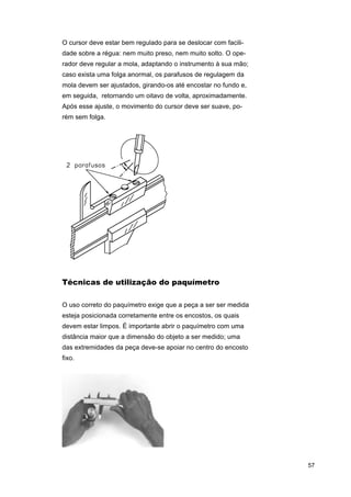 O cursor deve estar bem regulado para se deslocar com facilidade sobre a régua: nem muito preso, nem muito solto. O operador deve regular a mola, adaptando o instrumento à sua mão;
caso exista uma folga anormal, os parafusos de regulagem da
mola devem ser ajustados, girando-os até encostar no fundo e,
em seguida, retornando um oitavo de volta, aproximadamente.
Após esse ajuste, o movimento do cursor deve ser suave, porém sem folga.

Técnicas de utilização do paquímetro
O uso correto do paquímetro exige que a peça a ser ser medida
esteja posicionada corretamente entre os encostos, os quais
devem estar limpos. É importante abrir o paquímetro com uma
distância maior que a dimensão do objeto a ser medido; uma
das extremidades da peça deve-se apoiar no centro do encosto
fixo.

57

 