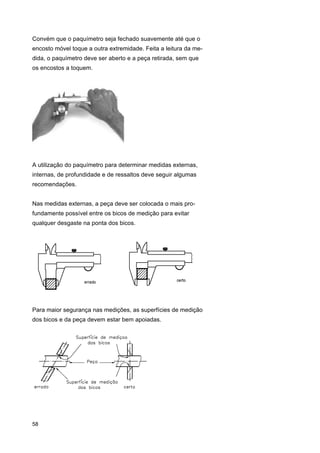 Convém que o paquímetro seja fechado suavemente até que o
encosto móvel toque a outra extremidade. Feita a leitura da medida, o paquímetro deve ser aberto e a peça retirada, sem que
os encostos a toquem.

A utilização do paquímetro para determinar medidas externas,
internas, de profundidade e de ressaltos deve seguir algumas
recomendações.
Nas medidas externas, a peça deve ser colocada o mais profundamente possível entre os bicos de medição para evitar
qualquer desgaste na ponta dos bicos.

Para maior segurança nas medições, as superfícies de medição
dos bicos e da peça devem estar bem apoiadas.

58

 