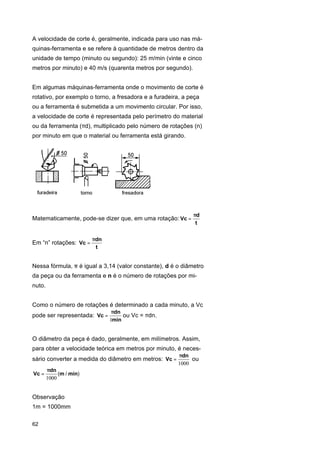 A velocidade de corte é, geralmente, indicada para uso nas máquinas-ferramenta e se refere à quantidade de metros dentro da
unidade de tempo (minuto ou segundo): 25 m/min (vinte e cinco
metros por minuto) e 40 m/s (quarenta metros por segundo).
Em algumas máquinas-ferramenta onde o movimento de corte é
rotativo, por exemplo o torno, a fresadora e a furadeira, a peça
ou a ferramenta é submetida a um movimento circular. Por isso,
a velocidade de corte é representada pelo perímetro do material
ou da ferramenta (πd), multiplicado pelo número de rotações (n)
por minuto em que o material ou ferramenta está girando.

Matematicamente, pode-se dizer que, em uma rotação: Vc =

Em “n” rotações: Vc =

πd
t

πdn
t

Nessa fórmula, π é igual a 3,14 (valor constante), d é o diâmetro
da peça ou da ferramenta e n é o número de rotações por minuto.
Como o número de rotações é determinado a cada minuto, a Vc
pode ser representada: Vc =

πdn
ou Vc = πdn.
1min

O diâmetro da peça é dado, geralmente, em milímetros. Assim,
para obter a velocidade teórica em metros por minuto, é necessário converter a medida do diâmetro em metros: Vc =
Vc =

πdn
(m / min)
1000

Observação
1m = 1000mm
62

πdn
ou
1000

 