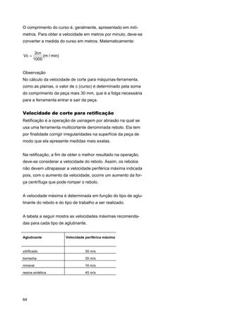 O comprimento do curso é, geralmente, apresentado em milímetros. Para obter a velocidade em metros por minuto, deve-se
converter a medida do curso em metros. Matematicamente:
Vc =

2cn
(m / min)
1000

Observação
No cálculo da velocidade de corte para máquinas-ferramenta,
como as plainas, o valor de c (curso) é determinado pela soma
do comprimento da peça mais 30 mm, que é a folga necessária
para a ferramenta entrar e sair da peça.

Velocidade de corte para retificação
Retificação é a operação de usinagem por abrasão na qual se
usa uma ferramenta multicortante denominada rebolo. Ela tem
por finalidade corrigir irregularidades na superfície da peça de
modo que ela apresente medidas mais exatas.
Na retificação, a fim de obter o melhor resultado na operação,
deve-se considerar a velocidade do rebolo. Assim, os rebolos
não devem ultrapassar a velocidade periférica máxima indicada
pois, com o aumento da velocidade, ocorre um aumento da força centrífuga que pode romper o rebolo.
A velocidade máxima é determinada em função do tipo de aglutinante do rebolo e do tipo de trabalho a ser realizado.
A tabela a seguir mostra as velocidades máximas recomendadas para cada tipo de aglutinante.

Aglutinante

Velocidade periférica máxima

vitrificado

35 m/s

borracha

35 m/s

mineral

16 m/s

resina sintética

45 m/s

64

 