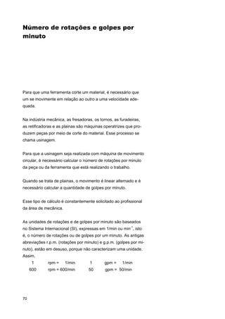 Número de rotações e golpes por
minuto

Para que uma ferramenta corte um material, é necessário que
um se movimente em relação ao outro a uma velocidade adequada.
Na indústria mecânica, as fresadoras, os tornos, as furadeiras,
as retificadoras e as plainas são máquinas operatrizes que produzem peças por meio de corte do material. Esse processo se
chama usinagem.
Para que a usinagem seja realizada com máquina de movimento
circular, é necessário calcular o número de rotações por minuto
da peça ou da ferramenta que está realizando o trabalho.
Quando se trata de plainas, o movimento é linear alternado e é
necessário calcular a quantidade de golpes por minuto.
Esse tipo de cálculo é constantemente solicitado ao profissional
da área de mecânica.
As unidades de rotações e de golpes por minuto são baseados
no Sistema Internacional (SI), expressas em 1/min ou min-1, isto
é, o número de rotações ou de golpes por um minuto. As antigas
abreviações r.p.m. (rotações por minuto) e g.p.m. (golpes por minuto), estão em desuso, porque não caracterizam uma unidade.
Assim,
1
600

70

rpm =

1/min

1

gpm =

1/min

rpm = 600/min

50

gpm = 50/min

 