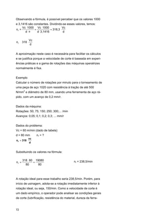 Observando a fórmula, é possível perceber que os valores 1000
e 3,1416 são constantes. Dividindo-se esses valores, temos:
Vc ⋅ 1000 Vc ⋅ 1000
Vc
nr =
=
= 318,3 ⋅
d⋅ π
d ⋅ 3,1416
d
nr ≅ 318 ⋅

Vc
d

A aproximação neste caso é necessária para facilitar os cálculos
e se justifica porque a velocidade de corte é baseada em experiências práticas e a gama de rotações das máquinas operatrizes
normalmente é fixa.
Exemplo
Calcular o número de rotações por minuto para o torneamento de
uma peça de aço 1020 com resistência à tração de até 500
N/mm2 e diâmetro de 80 mm, usando uma ferramenta de aço rápido, com um avanço de 0,2 mm/r.
Dados da máquina:
Rotações: 50; 75; 150; 250; 300;... /min
Avanços: 0,05; 0,1; 0,2; 0,3; ... mm/r
Dados do problema:
Vc = 60 m/min (dado de tabela)
d = 80 mm
nr = 318 ⋅

nr = ?

vc
d

Substituindo os valores na fórmula:
nr =

318 ⋅ 60 19080
=
80
80

⇒

nr = 238,5/min

A rotação ideal para esse trabalho seria 238,5/min. Porém, para
início de usinagem, adota-se a rotação imediatamente inferior à
rotação ideal, ou seja, 150/min. Como a velocidade de corte é
um dado empírico, o operador pode analisar as condições gerais
de corte (lubrificação, resistência do material, dureza da ferra-

72

 