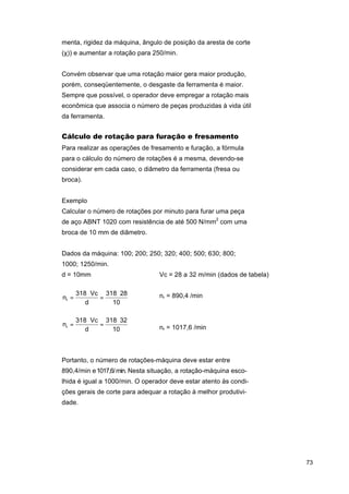 menta, rigidez da máquina, ângulo de posição da aresta de corte
(χ)) e aumentar a rotação para 250/min.
Convém observar que uma rotação maior gera maior produção,
porém, conseqüentemente, o desgaste da ferramenta é maior.
Sempre que possível, o operador deve empregar a rotação mais
econômica que associa o número de peças produzidas à vida útil
da ferramenta.

Cálculo de rotação para furação e fresamento
Para realizar as operações de fresamento e furação, a fórmula
para o cálculo do número de rotações é a mesma, devendo-se
considerar em cada caso, o diâmetro da ferramenta (fresa ou
broca).
Exemplo
Calcular o número de rotações por minuto para furar uma peça
de aço ABNT 1020 com resistência de até 500 N/mm2 com uma
broca de 10 mm de diâmetro.
Dados da máquina: 100; 200; 250; 320; 400; 500; 630; 800;
1000; 1250/min.
d = 10mm

Vc = 28 a 32 m/min (dados de tabela)

nr =

318 ⋅ Vc 318 ⋅ 28
=
d
10

⇒

nr = 890,4 /min

nr =

318 ⋅ Vc 318 ⋅ 32
=
d
10

⇒

nr = 1017,6 /min

Portanto, o número de rotações-máquina deve estar entre
890,4/min e 1017,6/ min. Nesta situação, a rotação-máquina escolhida é igual a 1000/min. O operador deve estar atento às condições gerais de corte para adequar a rotação à melhor produtividade.

73

 