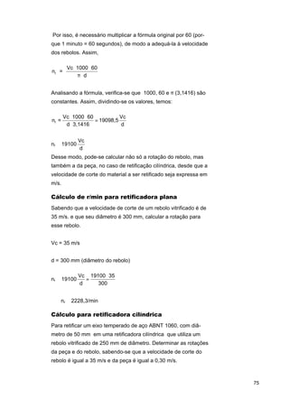 Por isso, é necessário multiplicar a fórmula original por 60 (porque 1 minuto = 60 segundos), de modo a adequá-la à velocidade
dos rebolos. Assim,

nr =

Vc ⋅ 1000 ⋅ 60
π⋅d

Analisando a fórmula, verifica-se que 1000, 60 e π (3,1416) são
constantes. Assim, dividindo-se os valores, temos:

nr =

Vc ⋅ 1000 ⋅ 60
Vc
= 19098,5
d ⋅ 3,1416
d

nr ≅ 19100

Vc
d

Desse modo, pode-se calcular não só a rotação do rebolo, mas
também a da peça, no caso de retificação cilíndrica, desde que a
velocidade de corte do material a ser retificado seja expressa em
m/s.

Cálculo de r/min para retificadora plana
Sabendo que a velocidade de corte de um rebolo vitrificado é de
35 m/s. e que seu diâmetro é 300 mm, calcular a rotação para
esse rebolo.
Vc = 35 m/s
d = 300 mm (diâmetro do rebolo)
nr ≅ 19100

Vc 19100 ⋅ 35
=
d
300

⇒

⇒ nr ≅ 2228,3/min

Cálculo para retificadora cilíndrica
Para retificar um eixo temperado de aço ABNT 1060, com diâmetro de 50 mm em uma retificadora cilíndrica que utiliza um
rebolo vitrificado de 250 mm de diâmetro. Determinar as rotações
da peça e do rebolo, sabendo-se que a velocidade de corte do
rebolo é igual a 35 m/s e da peça é igual a 0,30 m/s.

75

 