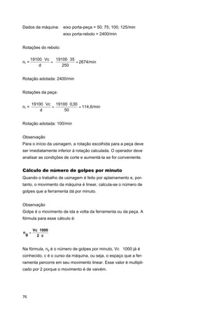 Dados da máquina:

eixo porta-peça = 50; 75; 100; 125/min
eixo porta-rebolo = 2400/min

Rotações do rebolo:

nr =

19100 ⋅ Vc
19100 ⋅ 35
=
= 2674/min
d
250

Rotação adotada: 2400/min
Rotações da peça:

nr =

19100 ⋅ Vc 19100 ⋅ 0,30
=
= 114,6/min
50
d

Rotação adotada: 100/min
Observação
Para o início da usinagem, a rotação escolhida para a peça deve
ser imediatamente inferior à rotação calculada. O operador deve
analisar as condições de corte e aumentá-la se for conveniente.

Cálculo de número de golpes por minuto
Quando o trabalho de usinagem é feito por aplainamento e, portanto, o movimento da máquina é linear, calcula-se o número de
golpes que a ferramenta dá por minuto.
Observação
Golpe é o movimento de ida e volta da ferramenta ou da peça. A
fórmula para esse cálculo é:
ng =

Vc ⋅ 1000
2⋅c

Na fórmula, ng é o número de golpes por minuto, Vc ⋅ 1000 já é
conhecido, c é o curso da máquina, ou seja, o espaço que a ferramenta percorre em seu movimento linear. Esse valor é multiplicado por 2 porque o movimento é de vaivém.

76

 