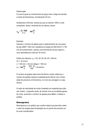 Observação
O curso é igual ao comprimento da peça mais a folga de entrada
e saída da ferramenta, normalmente 30 mm.
Analisando a fórmula, verifica-se que os valores 1000 e 2 são
constantes. Assim, dividindo-se os valores, temos:
ng =

Vc ⋅ 1000
Vc
⇒ 500
2⋅c
c

Exemplo
Calcular o número de golpes para o aplainamento de uma peça
de aço ABNT 1020 com resistência à tração de 500 N/mm2 e 150
mm de comprimento, usando uma ferramenta de aço rápido a
uma velocidade de corte de 16 m/min.
Dados da máquina: ng = 25; 32; 40; 50; 63; 125/min
Vc = 16 m/min
c = 150 mm + 30 mm (folga) = 180 mm
500 ⋅ 16
Vc
ng = 500
⇒
= 44,44/min
c
180
O número de golpes ideal seria 44,44/min, porém adota-se o
número de golpes-máquina imediatamente inferior com a finalidade de preservar a ferramenta, no início da usinagem ou seja,
40/min.
O valor da velocidade de corte é baseado em experiências práticas. Assim, o operador pode, de acordo com as condições gerais
do corte, aumentar o número de golpes para 50/min e refazer a
análise.

Nomograma
Nomograma é um gráfico que contém dados que permitem obter
o valor da rotação pela localização de um ponto de encontro entre suas coordenadas.

77

 