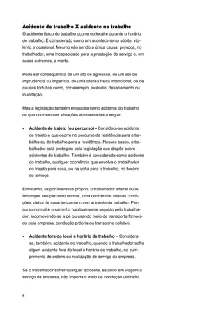 Acidente do trabalho X acidente no trabalho
O acidente típico do trabalho ocorre no local e durante o horário
de trabalho. É considerado como um acontecimento súbito, violento e ocasional. Mesmo não sendo a única causa, provoca, no
trabalhador, uma incapacidade para a prestação de serviço e, em
casos extremos, a morte.
Pode ser conseqüência de um ato de agressão, de um ato de
imprudência ou imperícia, de uma ofensa física intencional, ou de
causas fortuitas como, por exemplo, incêndio, desabamento ou
inundação.
Mas a legislação também enquadra como acidente do trabalho
os que ocorrem nas situações apresentadas a seguir.
•

Acidente de trajeto (ou percurso) - Considera-se acidente
de trajeto o que ocorre no percurso da residência para o trabalho ou do trabalho para a residência. Nesses casos, o trabalhador está protegido pela legislação que dispõe sobre
acidentes do trabalho. Também é considerada como acidente
do trabalho, qualquer ocorrência que envolva o trabalhador
no trajeto para casa, ou na volta para o trabalho, no horário
do almoço.

Entretanto, se por interesse próprio, o trabalhador alterar ou interromper seu percurso normal, uma ocorrência, nessas condições, deixa de caracterizar-se como acidente do trabalho. Percurso normal é o caminho habitualmente seguido pelo trabalhador, locomovendo-se a pé ou usando meio de transporte fornecido pela empresa, condução própria ou transporte coletivo.
•

Acidente fora do local e horário de trabalho – Considerase, também, acidente do trabalho, quando o trabalhador sofre
algum acidente fora do local e horário de trabalho, no cumprimento de ordens ou realização de serviço da empresa.

Se o trabalhador sofrer qualquer acidente, estando em viagem a
serviço da empresa, não importa o meio de condução utilizado,

6

 