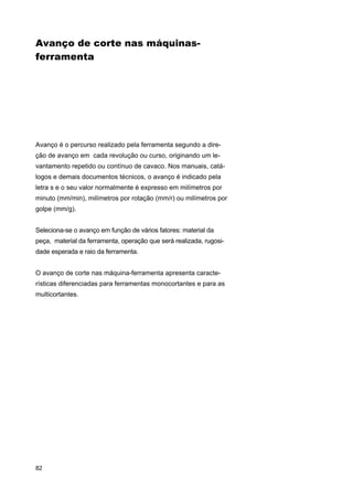 Avanço de corte nas máquinasferramenta

Avanço é o percurso realizado pela ferramenta segundo a direção de avanço em cada revolução ou curso, originando um levantamento repetido ou contínuo de cavaco. Nos manuais, catálogos e demais documentos técnicos, o avanço é indicado pela
letra s e o seu valor normalmente é expresso em milímetros por
minuto (mm/min), milímetros por rotação (mm/r) ou milímetros por
golpe (mm/g).
Seleciona-se o avanço em função de vários fatores: material da
peça, material da ferramenta, operação que será realizada, rugosidade esperada e raio da ferramenta.
O avanço de corte nas máquina-ferramenta apresenta características diferenciadas para ferramentas monocortantes e para as
multicortantes.

82

 