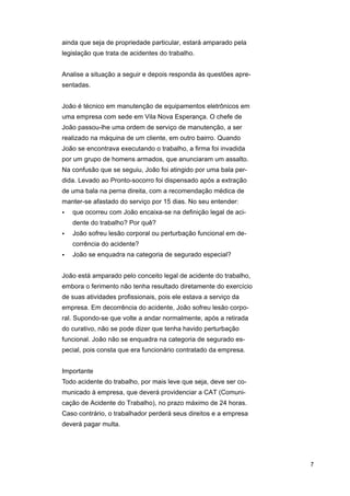 ainda que seja de propriedade particular, estará amparado pela
legislação que trata de acidentes do trabalho.
Analise a situação a seguir e depois responda às questões apresentadas.
João é técnico em manutenção de equipamentos eletrônicos em
uma empresa com sede em Vila Nova Esperança. O chefe de
João passou-lhe uma ordem de serviço de manutenção, a ser
realizado na máquina de um cliente, em outro bairro. Quando
João se encontrava executando o trabalho, a firma foi invadida
por um grupo de homens armados, que anunciaram um assalto.
Na confusão que se seguiu, João foi atingido por uma bala perdida. Levado ao Pronto-socorro foi dispensado após a extração
de uma bala na perna direita, com a recomendação médica de
manter-se afastado do serviço por 15 dias. No seu entender:
•

que ocorreu com João encaixa-se na definição legal de acidente do trabalho? Por quê?

•

João sofreu lesão corporal ou perturbação funcional em decorrência do acidente?

•

João se enquadra na categoria de segurado especial?

João está amparado pelo conceito legal de acidente do trabalho,
embora o ferimento não tenha resultado diretamente do exercício
de suas atividades profissionais, pois ele estava a serviço da
empresa. Em decorrência do acidente, João sofreu lesão corporal. Supondo-se que volte a andar normalmente, após a retirada
do curativo, não se pode dizer que tenha havido perturbação
funcional. João não se enquadra na categoria de segurado especial, pois consta que era funcionário contratado da empresa.
Importante
Todo acidente do trabalho, por mais leve que seja, deve ser comunicado à empresa, que deverá providenciar a CAT (Comunicação de Acidente do Trabalho), no prazo máximo de 24 horas.
Caso contrário, o trabalhador perderá seus direitos e a empresa
deverá pagar multa.

7

 