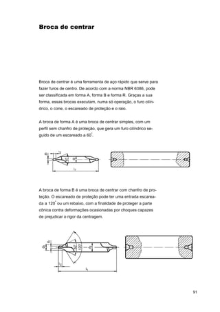 Broca de centrar

Broca de centrar é uma ferramenta de aço rápido que serve para
fazer furos de centro. De acordo com a norma NBR 6386, pode
ser classificada em forma A, forma B e forma R. Graças a sua
forma, essas brocas executam, numa só operação, o furo cilíndrico, o cone, o escareado de proteção e o raio.
A broca de forma A é uma broca de centrar simples, com um
perfil sem chanfro de proteção, que gera um furo cilíndrico seguido de um escareado a 60º.

A broca de forma B é uma broca de centrar com chanfro de proteção. O escareado de proteção pode ter uma entrada escareada a 120º ou um rebaixo, com a finalidade de proteger a parte
cônica contra deformações ocasionadas por choques capazes
de prejudicar o rigor da centragem.

91

 
