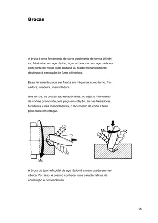 Brocas

A broca é uma ferramenta de corte geralmente de forma cilíndrica, fabricada com aço rápido, aço carbono, ou com aço carbono
com ponta de metal duro soldada ou fixada mecanicamente,
destinada à execução de furos cilíndricos.
Essa ferramenta pode ser fixada em máquinas como torno, fresadora, furadeira, mandriladora.
Nos tornos, as brocas são estacionárias, ou seja, o movimento
de corte é promovido pela peça em rotação. Já nas fresadoras,
furadeiras e nas mandriladoras, o movimento de corte é feito
pela broca em rotação.

A broca do tipo helicoidal de aço rápido é a mais usada em mecânica. Por isso, é preciso conhecer suas características de
construção e nomenclatura.

95

 