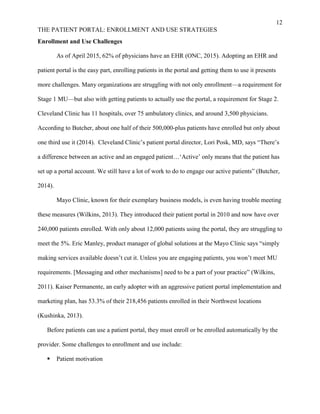 12
THE PATIENT PORTAL: ENROLLMENT AND USE STRATEGIES
Enrollment and Use Challenges
As of April 2015, 62% of physicians have an EHR (ONC, 2015). Adopting an EHR and
patient portal is the easy part, enrolling patients in the portal and getting them to use it presents
more challenges. Many organizations are struggling with not only enrollment—a requirement for
Stage 1 MU—but also with getting patients to actually use the portal, a requirement for Stage 2.
Cleveland Clinic has 11 hospitals, over 75 ambulatory clinics, and around 3,500 physicians.
According to Butcher, about one half of their 500,000-plus patients have enrolled but only about
one third use it (2014). Cleveland Clinic’s patient portal director, Lori Posk, MD, says “There’s
a difference between an active and an engaged patient…‘Active’ only means that the patient has
set up a portal account. We still have a lot of work to do to engage our active patients” (Butcher,
2014).
Mayo Clinic, known for their exemplary business models, is even having trouble meeting
these measures (Wilkins, 2013). They introduced their patient portal in 2010 and now have over
240,000 patients enrolled. With only about 12,000 patients using the portal, they are struggling to
meet the 5%. Eric Manley, product manager of global solutions at the Mayo Clinic says “simply
making services available doesn’t cut it. Unless you are engaging patients, you won’t meet MU
requirements. [Messaging and other mechanisms] need to be a part of your practice” (Wilkins,
2011). Kaiser Permanente, an early adopter with an aggressive patient portal implementation and
marketing plan, has 53.3% of their 218,456 patients enrolled in their Northwest locations
(Kushinka, 2013).
Before patients can use a patient portal, they must enroll or be enrolled automatically by the
provider. Some challenges to enrollment and use include:
 Patient motivation
 