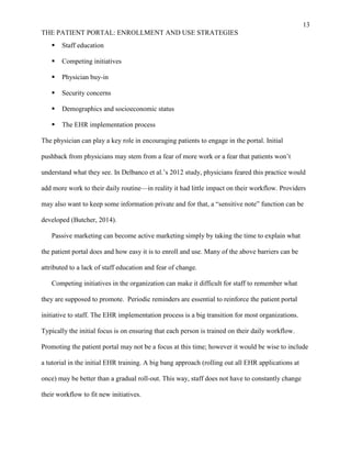 13
THE PATIENT PORTAL: ENROLLMENT AND USE STRATEGIES
 Staff education
 Competing initiatives
 Physician buy-in
 Security concerns
 Demographics and socioeconomic status
 The EHR implementation process
The physician can play a key role in encouraging patients to engage in the portal. Initial
pushback from physicians may stem from a fear of more work or a fear that patients won’t
understand what they see. In Delbanco et al.’s 2012 study, physicians feared this practice would
add more work to their daily routine—in reality it had little impact on their workflow. Providers
may also want to keep some information private and for that, a “sensitive note” function can be
developed (Butcher, 2014).
Passive marketing can become active marketing simply by taking the time to explain what
the patient portal does and how easy it is to enroll and use. Many of the above barriers can be
attributed to a lack of staff education and fear of change.
Competing initiatives in the organization can make it difficult for staff to remember what
they are supposed to promote. Periodic reminders are essential to reinforce the patient portal
initiative to staff. The EHR implementation process is a big transition for most organizations.
Typically the initial focus is on ensuring that each person is trained on their daily workflow.
Promoting the patient portal may not be a focus at this time; however it would be wise to include
a tutorial in the initial EHR training. A big bang approach (rolling out all EHR applications at
once) may be better than a gradual roll-out. This way, staff does not have to constantly change
their workflow to fit new initiatives.
 