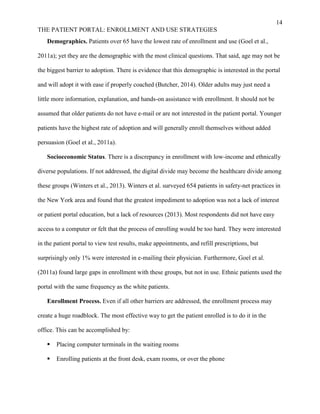 14
THE PATIENT PORTAL: ENROLLMENT AND USE STRATEGIES
Demographics. Patients over 65 have the lowest rate of enrollment and use (Goel et al.,
2011a); yet they are the demographic with the most clinical questions. That said, age may not be
the biggest barrier to adoption. There is evidence that this demographic is interested in the portal
and will adopt it with ease if properly coached (Butcher, 2014). Older adults may just need a
little more information, explanation, and hands-on assistance with enrollment. It should not be
assumed that older patients do not have e-mail or are not interested in the patient portal. Younger
patients have the highest rate of adoption and will generally enroll themselves without added
persuasion (Goel et al., 2011a).
Socioeconomic Status. There is a discrepancy in enrollment with low-income and ethnically
diverse populations. If not addressed, the digital divide may become the healthcare divide among
these groups (Winters et al., 2013). Winters et al. surveyed 654 patients in safety-net practices in
the New York area and found that the greatest impediment to adoption was not a lack of interest
or patient portal education, but a lack of resources (2013). Most respondents did not have easy
access to a computer or felt that the process of enrolling would be too hard. They were interested
in the patient portal to view test results, make appointments, and refill prescriptions, but
surprisingly only 1% were interested in e-mailing their physician. Furthermore, Goel et al.
(2011a) found large gaps in enrollment with these groups, but not in use. Ethnic patients used the
portal with the same frequency as the white patients.
Enrollment Process. Even if all other barriers are addressed, the enrollment process may
create a huge roadblock. The most effective way to get the patient enrolled is to do it in the
office. This can be accomplished by:
 Placing computer terminals in the waiting rooms
 Enrolling patients at the front desk, exam rooms, or over the phone
 
