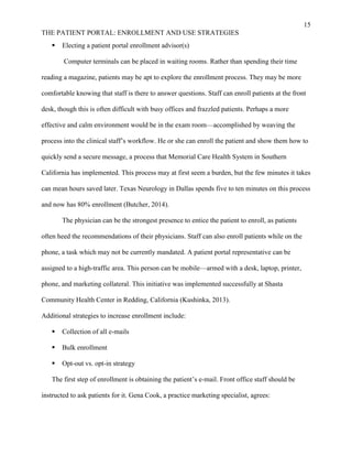 15
THE PATIENT PORTAL: ENROLLMENT AND USE STRATEGIES
 Electing a patient portal enrollment advisor(s)
Computer terminals can be placed in waiting rooms. Rather than spending their time
reading a magazine, patients may be apt to explore the enrollment process. They may be more
comfortable knowing that staff is there to answer questions. Staff can enroll patients at the front
desk, though this is often difficult with busy offices and frazzled patients. Perhaps a more
effective and calm environment would be in the exam room—accomplished by weaving the
process into the clinical staff’s workflow. He or she can enroll the patient and show them how to
quickly send a secure message, a process that Memorial Care Health System in Southern
California has implemented. This process may at first seem a burden, but the few minutes it takes
can mean hours saved later. Texas Neurology in Dallas spends five to ten minutes on this process
and now has 80% enrollment (Butcher, 2014).
The physician can be the strongest presence to entice the patient to enroll, as patients
often heed the recommendations of their physicians. Staff can also enroll patients while on the
phone, a task which may not be currently mandated. A patient portal representative can be
assigned to a high-traffic area. This person can be mobile—armed with a desk, laptop, printer,
phone, and marketing collateral. This initiative was implemented successfully at Shasta
Community Health Center in Redding, California (Kushinka, 2013).
Additional strategies to increase enrollment include:
 Collection of all e-mails
 Bulk enrollment
 Opt-out vs. opt-in strategy
The first step of enrollment is obtaining the patient’s e-mail. Front office staff should be
instructed to ask patients for it. Gena Cook, a practice marketing specialist, agrees:
 