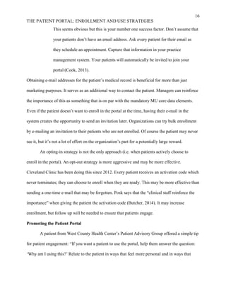 16
THE PATIENT PORTAL: ENROLLMENT AND USE STRATEGIES
This seems obvious but this is your number one success factor. Don’t assume that
your patients don’t have an email address. Ask every patient for their email as
they schedule an appointment. Capture that information in your practice
management system. Your patients will automatically be invited to join your
portal (Cook, 2013).
Obtaining e-mail addresses for the patient’s medical record is beneficial for more than just
marketing purposes. It serves as an additional way to contact the patient. Managers can reinforce
the importance of this as something that is on par with the mandatory MU core data elements.
Even if the patient doesn’t want to enroll in the portal at the time, having their e-mail in the
system creates the opportunity to send an invitation later. Organizations can try bulk enrollment
by e-mailing an invitation to their patients who are not enrolled. Of course the patient may never
see it, but it’s not a lot of effort on the organization’s part for a potentially large reward.
An opting-in strategy is not the only approach (i.e. when patients actively choose to
enroll in the portal). An opt-out strategy is more aggressive and may be more effective.
Cleveland Clinic has been doing this since 2012. Every patient receives an activation code which
never terminates; they can choose to enroll when they are ready. This may be more effective than
sending a one-time e-mail that may be forgotten. Posk says that the “clinical staff reinforce the
importance” when giving the patient the activation code (Butcher, 2014). It may increase
enrollment, but follow up will be needed to ensure that patients engage.
Promoting the Patient Portal
A patient from West County Health Center’s Patient Advisory Group offered a simple tip
for patient engagement: “If you want a patient to use the portal, help them answer the question:
‘Why am I using this?’ Relate to the patient in ways that feel more personal and in ways that
 