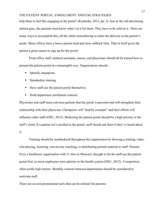17
THE PATIENT PORTAL: ENROLLMENT AND USE STRATEGIES
help them to feel like engaging in the portal” (Kushinka, 2013, pp, 3). Just as the old advertising
mantra goes, the patients must know what’s in it for them. They have to be sold on it. There are
many ways to accomplish this, all the while remembering to tailor the delivery to the patient’s
needs. Many offices have a heavy patient load and slow callback time. That in itself gives the
patient a great reason to sign up for the portal.
Front office staff, medical assistants, nurses, and physicians should all be trained how to
present the patient portal in a meaningful way. Organizations should:
 Identify champions
 Standardize training
 Have staff use the patient portal themselves
 Hold department enrollment contests
Physicians and staff must convince patients that the portal is personal and will strengthen their
relationship with their physician. Champions will “lead by example” and their efforts will
influence other staff (ONC, 2012). Marketing the patient portal should be a high priority in the
staff’s mind. If a patient isn’t enrolled in the portal, staff should ask them if they’ve heard about
it.
Training should be standardized throughout the organization by showing a training video,
role-playing, lecturing, one-on-one coaching, or distributing printed material to staff. Patients
First, a healthcare organization with 21 sites in Missouri, thought to let the staff use the patient
portal first, as most employees were patients in the health system (ONC, 2012). Competition
often yields high returns. Monthly contests between departments should be considered to
motivate staff.
There are several promotional tools that can be utilized for patients:
 