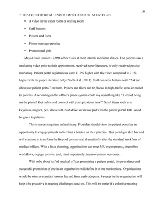 18
THE PATIENT PORTAL: ENROLLMENT AND USE STRATEGIES
 A video in the exam room or waiting room
 Staff buttons
 Posters and fliers
 Phone message greeting
 Promotional gifts
Mayo Clinic studied 12,050 office visits at their internal medicine clinics. The patients saw a
marketing video prior to their appointment, received paper literature, or only received passive
marketing. Patient portal registrations were 11.7% higher with the video compared to 7.1%
higher with the paper literature only (North et al., 2011). Staff can wear buttons with “Ask me
about our patient portal” on them. Posters and fliers can be placed in high-traffic areas or mailed
to patients. A recording on the office’s phone system could say something like “Tired of being
on the phone? Get online and connect with your physician now!” Small items such as a
keychain, magnet, pen, stress ball, flash drive, or mouse pad with the patient portal URL could
be given to patients.
This is an exciting time in healthcare. Providers should view the patient portal as an
opportunity to engage patients rather than a burden on their practice. This paradigm shift has and
will continue to transform the lives of patients and dramatically alter the standard workflow of
medical offices. With a little planning, organizations can meet MU requirements, streamline
workflows, engage patients, and, most importantly, improve patient outcomes.
With only about half of medical offices possessing a patient portal, the prevalence and
successful promotion of one in an organization will define it in the marketplace. Organizations
would be wise to consider lessons learned from early adopters. Synergy in the organization will
help it be proactive in meeting challenges head-on. This will be easier if a cohesive training
 