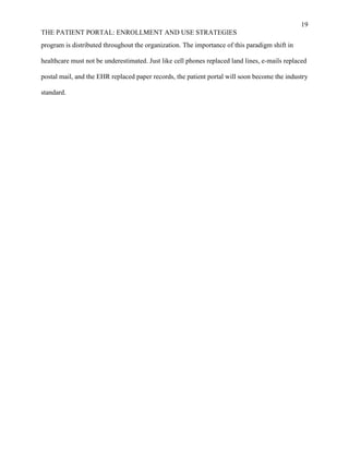 19
THE PATIENT PORTAL: ENROLLMENT AND USE STRATEGIES
program is distributed throughout the organization. The importance of this paradigm shift in
healthcare must not be underestimated. Just like cell phones replaced land lines, e-mails replaced
postal mail, and the EHR replaced paper records, the patient portal will soon become the industry
standard.
 