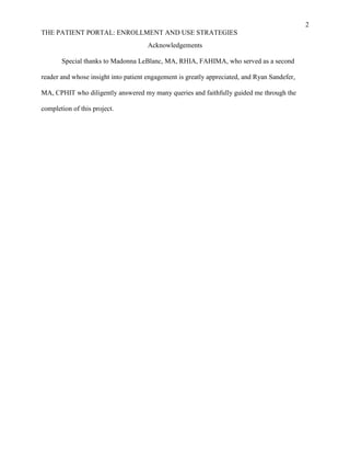 2
THE PATIENT PORTAL: ENROLLMENT AND USE STRATEGIES
Acknowledgements
Special thanks to Madonna LeBlanc, MA, RHIA, FAHIMA, who served as a second
reader and whose insight into patient engagement is greatly appreciated, and Ryan Sandefer,
MA, CPHIT who diligently answered my many queries and faithfully guided me through the
completion of this project.
 
