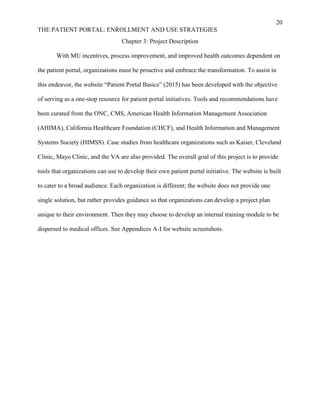 20
THE PATIENT PORTAL: ENROLLMENT AND USE STRATEGIES
Chapter 3: Project Description
With MU incentives, process improvement, and improved health outcomes dependent on
the patient portal, organizations must be proactive and embrace the transformation. To assist in
this endeavor, the website “Patient Portal Basics” (2015) has been developed with the objective
of serving as a one-stop resource for patient portal initiatives. Tools and recommendations have
been curated from the ONC, CMS, American Health Information Management Association
(AHIMA), California Healthcare Foundation (CHCF), and Health Information and Management
Systems Society (HIMSS). Case studies from healthcare organizations such as Kaiser, Cleveland
Clinic, Mayo Clinic, and the VA are also provided. The overall goal of this project is to provide
tools that organizations can use to develop their own patient portal initiative. The website is built
to cater to a broad audience. Each organization is different; the website does not provide one
single solution, but rather provides guidance so that organizations can develop a project plan
unique to their environment. Then they may choose to develop an internal training module to be
dispersed to medical offices. See Appendices A-I for website screenshots.
 