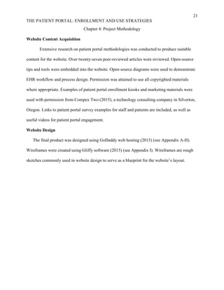 21
THE PATIENT PORTAL: ENROLLMENT AND USE STRATEGIES
Chapter 4: Project Methodology
Website Content Acquisition
Extensive research on patient portal methodologies was conducted to produce suitable
content for the website. Over twenty-seven peer-reviewed articles were reviewed. Open-source
tips and tools were embedded into the website. Open-source diagrams were used to demonstrate
EHR workflow and process design. Permission was attained to use all copyrighted materials
where appropriate. Examples of patient portal enrollment kiosks and marketing materials were
used with permission from Compex Two (2015), a technology consulting company in Silverton,
Oregon. Links to patient portal survey examples for staff and patients are included, as well as
useful videos for patient portal engagement.
Website Design
The final product was designed using GoDaddy web hosting (2015) (see Appendix A-H).
Wireframes were created using Gliffy software (2015) (see Appendix I). Wireframes are rough
sketches commonly used in website design to serve as a blueprint for the website’s layout.
 