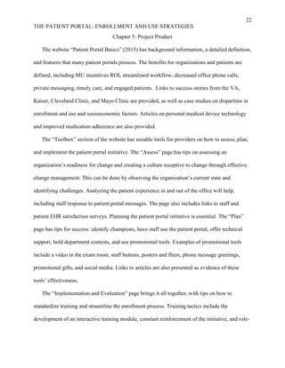 22
THE PATIENT PORTAL: ENROLLMENT AND USE STRATEGIES
Chapter 5: Project Product
The website “Patient Portal Basics” (2015) has background information, a detailed definition,
and features that many patient portals possess. The benefits for organizations and patients are
defined, including MU incentives ROI, streamlined workflow, decreased office phone calls,
private messaging, timely care, and engaged patients. Links to success stories from the VA,
Kaiser, Cleveland Clinic, and Mayo Clinic are provided, as well as case studies on disparities in
enrollment and use and socioeconomic factors. Articles on personal medical device technology
and improved medication adherence are also provided.
The “Toolbox” section of the website has useable tools for providers on how to assess, plan,
and implement the patient portal initiative. The “Assess” page has tips on assessing an
organization’s readiness for change and creating a culture receptive to change through effective
change management. This can be done by observing the organization’s current state and
identifying challenges. Analyzing the patient experience in and out of the office will help,
including staff response to patient portal messages. The page also includes links to staff and
patient EHR satisfaction surveys. Planning the patient portal initiative is essential. The “Plan”
page has tips for success: identify champions, have staff use the patient portal, offer technical
support, hold department contests, and use promotional tools. Examples of promotional tools
include a video in the exam room, staff buttons, posters and fliers, phone message greetings,
promotional gifts, and social media. Links to articles are also presented as evidence of these
tools’ effectiveness.
The “Implementation and Evaluation” page brings it all together, with tips on how to
standardize training and streamline the enrollment process. Training tactics include the
development of an interactive training module, constant reinforcement of the initiative, and role-
 