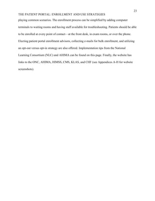 23
THE PATIENT PORTAL: ENROLLMENT AND USE STRATEGIES
playing common scenarios. The enrollment process can be simplified by adding computer
terminals to waiting rooms and having staff available for troubleshooting. Patients should be able
to be enrolled at every point of contact—at the front desk, in exam rooms, or over the phone.
Electing patient portal enrollment advisors, collecting e-mails for bulk enrollment, and utilizing
an opt-out versus opt-in strategy are also offered. Implementation tips from the National
Learning Consortium (NLC) and AHIMA can be found on this page. Finally, the website has
links to the ONC, AHIMA, HIMSS, CMS, KLAS, and CHF (see Appendices A-H for website
screenshots).
 