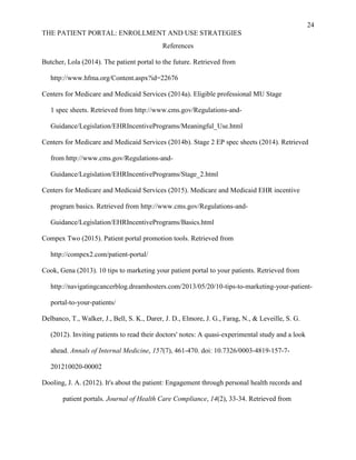 24
THE PATIENT PORTAL: ENROLLMENT AND USE STRATEGIES
References
Butcher, Lola (2014). The patient portal to the future. Retrieved from
http://www.hfma.org/Content.aspx?id=22676
Centers for Medicare and Medicaid Services (2014a). Eligible professional MU Stage
1 spec sheets. Retrieved from http://www.cms.gov/Regulations-and-
Guidance/Legislation/EHRIncentivePrograms/Meaningful_Use.html
Centers for Medicare and Medicaid Services (2014b). Stage 2 EP spec sheets (2014). Retrieved
from http://www.cms.gov/Regulations-and-
Guidance/Legislation/EHRIncentivePrograms/Stage_2.html
Centers for Medicare and Medicaid Services (2015). Medicare and Medicaid EHR incentive
program basics. Retrieved from http://www.cms.gov/Regulations-and-
Guidance/Legislation/EHRIncentivePrograms/Basics.html
Compex Two (2015). Patient portal promotion tools. Retrieved from
http://compex2.com/patient-portal/
Cook, Gena (2013). 10 tips to marketing your patient portal to your patients. Retrieved from
http://navigatingcancerblog.dreamhosters.com/2013/05/20/10-tips-to-marketing-your-patient-
portal-to-your-patients/
Delbanco, T., Walker, J., Bell, S. K., Darer, J. D., Elmore, J. G., Farag, N., & Leveille, S. G.
(2012). Inviting patients to read their doctors' notes: A quasi-experimental study and a look
ahead. Annals of Internal Medicine, 157(7), 461-470. doi: 10.7326/0003-4819-157-7-
201210020-00002
Dooling, J. A. (2012). It's about the patient: Engagement through personal health records and
patient portals. Journal of Health Care Compliance, 14(2), 33-34. Retrieved from
 
