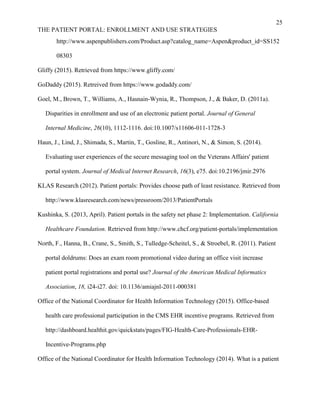 25
THE PATIENT PORTAL: ENROLLMENT AND USE STRATEGIES
http://www.aspenpublishers.com/Product.asp?catalog_name=Aspen&product_id=SS152
08303
Gliffy (2015). Retrieved from https://www.gliffy.com/
GoDaddy (2015). Retreived from https://www.godaddy.com/
Goel, M., Brown, T., Williams, A., Hasnain-Wynia, R., Thompson, J., & Baker, D. (2011a).
Disparities in enrollment and use of an electronic patient portal. Journal of General
Internal Medicine, 26(10), 1112-1116. doi:10.1007/s11606-011-1728-3
Haun, J., Lind, J., Shimada, S., Martin, T., Gosline, R., Antinori, N., & Simon, S. (2014).
Evaluating user experiences of the secure messaging tool on the Veterans Affairs' patient
portal system. Journal of Medical Internet Research, 16(3), e75. doi:10.2196/jmir.2976
KLAS Research (2012). Patient portals: Provides choose path of least resistance. Retrieved from
http://www.klasresearch.com/news/pressroom/2013/PatientPortals
Kushinka, S. (2013, April). Patient portals in the safety net phase 2: Implementation. California
Healthcare Foundation. Retrieved from http://www.chcf.org/patient-portals/implementation
North, F., Hanna, B., Crane, S., Smith, S., Tulledge-Scheitel, S., & Stroebel, R. (2011). Patient
portal doldrums: Does an exam room promotional video during an office visit increase
patient portal registrations and portal use? Journal of the American Medical Informatics
Association, 18, i24-i27. doi: 10.1136/amiajnl-2011-000381
Office of the National Coordinator for Health Information Technology (2015). Office-based
health care professional participation in the CMS EHR incentive programs. Retrieved from
http://dashboard.healthit.gov/quickstats/pages/FIG-Health-Care-Professionals-EHR-
Incentive-Programs.php
Office of the National Coordinator for Health Information Technology (2014). What is a patient
 