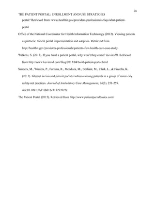 26
THE PATIENT PORTAL: ENROLLMENT AND USE STRATEGIES
portal? Retrieved from: www.healthit.gov/providers-professionals/faqs/what-patient-
portal
Office of the National Coordinator for Health Information Technology (2012). Viewing patients
as partners: Patient portal implementation and adoption. Retrieved from
http://healthit.gov/providers-professionals/patients-first-health-care-case-study
Wilkens, S. (2013). If you build a patient portal, why won’t they come? KevinMD. Retrieved
from http://www.kevinmd.com/blog/2013/04/build-patient-portal.html
Sanders, M., Winters, P., Fortuna, R., Mendoza, M., Berliant, M., Clark, L., & Fiscella, K.
(2013). Internet access and patient portal readiness among patients in a group of inner-city
safety-net practices. Journal of Ambulatory Care Management, 36(3), 251-259.
doi:10.1097/JAC.0b013e31829702f9
The Patient Portal (2015). Retrieved from http://www.patientportalbasics.com/
 