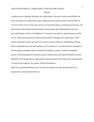 3
THE PATIENT PORTAL: ENROLLMENT AND USE STRATEGIES
Abstract
A patient portal is typically attached to the organization’s electronic health record (EHR), but
can be purchased as a stand-alone system. Implementing the patient portal is half the battle. If
you built it they will not come; they must be convinced that there is something in it for them. The
patient portal will facilitate patient-provider communication and enable patients to be more
active participants in their own healthcare. It is crucial for providers to spread awareness of this
service. Before disseminating the patient portal initiative throughout the organization, a plan
must be developed. Follow-up must be executed to ensure compliance. Standardizing training
and recruiting physician and staff champions will contribute to a smooth transition. Strategies to
increase patient enrollment and use should be developed, as well as a coherent enrollment
process. With meaningful use incentives, process improvement, and improved health outcomes
dependent on the patient portal, organizations must be proactive and embrace the transformation.
To assist in this endeavor, the website “Patient Portal Basics”
(http://www.patientportalbasics.com/) has been developed to provide tips and tools for an
organization’s patient portal initiatives.
 