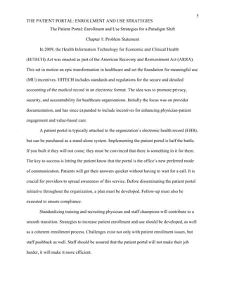 5
THE PATIENT PORTAL: ENROLLMENT AND USE STRATEGIES
The Patient Portal: Enrollment and Use Strategies for a Paradigm Shift
Chapter 1: Problem Statement
In 2009, the Health Information Technology for Economic and Clinical Health
(HITECH) Act was enacted as part of the American Recovery and Reinvestment Act (ARRA).
This set in motion an epic transformation in healthcare and set the foundation for meaningful use
(MU) incentives. HITECH includes standards and regulations for the secure and detailed
accounting of the medical record in an electronic format. The idea was to promote privacy,
security, and accountability for healthcare organizations. Initially the focus was on provider
documentation, and has since expanded to include incentives for enhancing physician-patient
engagement and value-based care.
A patient portal is typically attached to the organization’s electronic health record (EHR),
but can be purchased as a stand-alone system. Implementing the patient portal is half the battle.
If you built it they will not come; they must be convinced that there is something in it for them.
The key to success is letting the patient know that the portal is the office’s new preferred mode
of communication. Patients will get their answers quicker without having to wait for a call. It is
crucial for providers to spread awareness of this service. Before disseminating the patient portal
initiative throughout the organization, a plan must be developed. Follow-up must also be
executed to ensure compliance.
Standardizing training and recruiting physician and staff champions will contribute to a
smooth transition. Strategies to increase patient enrollment and use should be developed, as well
as a coherent enrollment process. Challenges exist not only with patient enrollment issues, but
staff pushback as well. Staff should be assured that the patient portal will not make their job
harder, it will make it more efficient.
 